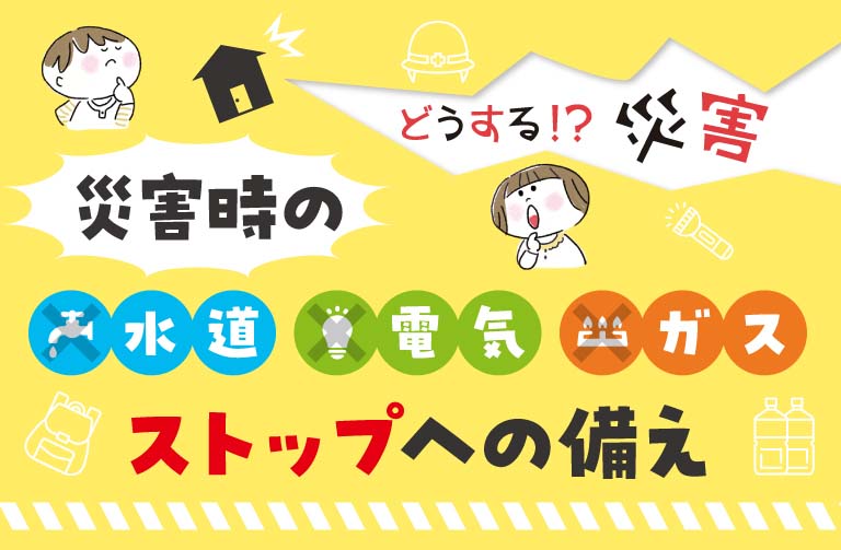 災害時の水道・電気・ガス　ストップへの備え！ 子育て家庭ならではの備えも！