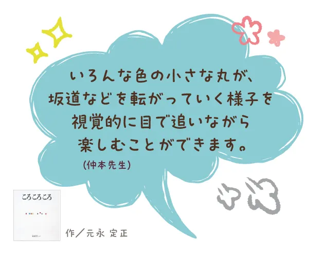 ころ ころ ころ--作/元永 定正--いろんな色の小さな丸が、坂道などを転がっていく様子を視覚的に目で追いながら楽しむことができます。