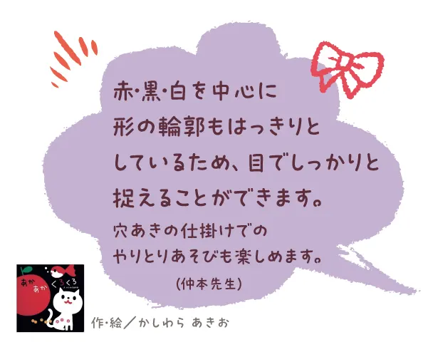 あかあかくろくろ--作・絵/かしわら あきお--赤・黒・白を中心に形の輪郭もはっきりとしているため、目でしっかりと捉えることができます。穴あきの仕掛けでのやりとりあそびも楽しめます。