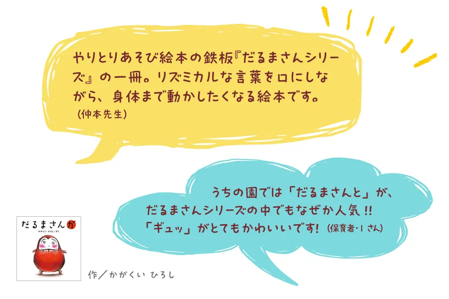 だるまさんが--作/かがくい ひろし--やりとりあそび絵本の鉄板『だるまさんシリーズ』の一冊。リズミカルな言葉を口にしながら、身体まで動かしたくなる絵本です。(仲本先生)