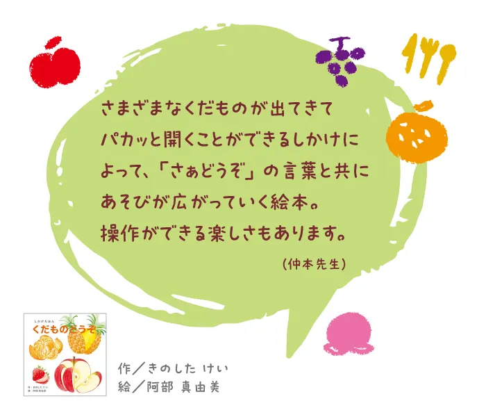 くだものどうぞ--作/きのした けい 絵/阿部 真由美--さまざまなくだものが出てきてパカッと開くことができるしかけによって、「さぁどうぞ」の言葉と共にあそびが広がっていく絵本。操作ができる楽しさもあります。