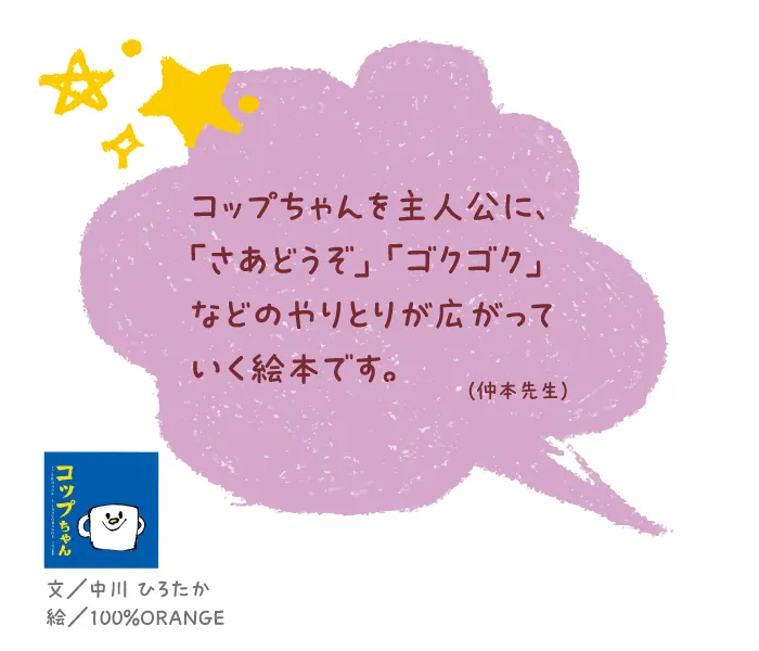 コップちゃん--文/中川 ひろたか 絵/100%ORANGE--コップちゃんを主人公に、「さあどうぞ」「ゴクゴク」などのやりとりが広がっていく絵本です。