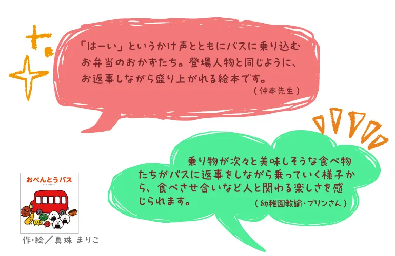 おべんとうバス--作・絵/真珠 まりこ--「はーい」というかけ声とともにバスに乗り込むお弁当のおかずたち。登場人物と同じように、お返事しながら盛り上がれる絵本です。(仲本先生)