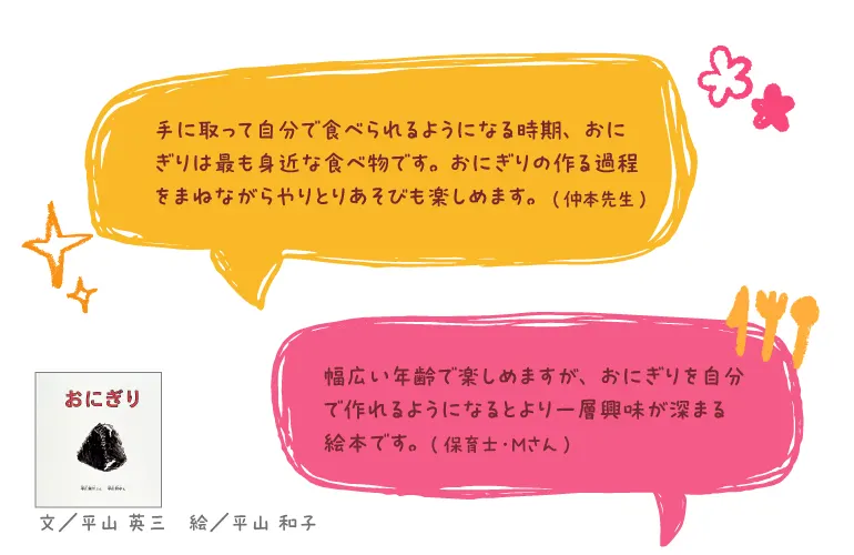 おにぎり--文/平山 英三 絵/平山 和子--手に取って自分で食べられるようになる時期、おにぎりは最も身近な食べ物です。(仲本先生)(おにぎりの作る過程をまねながらやりとりあそびも楽しめます。)