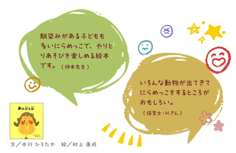 あっぷっぷ--文/中川 ひろたか 絵/村上 康成--馴染みがある子どもも多いにらめっこで、やりとりあそびを楽しめる絵本です。(仲本先生)