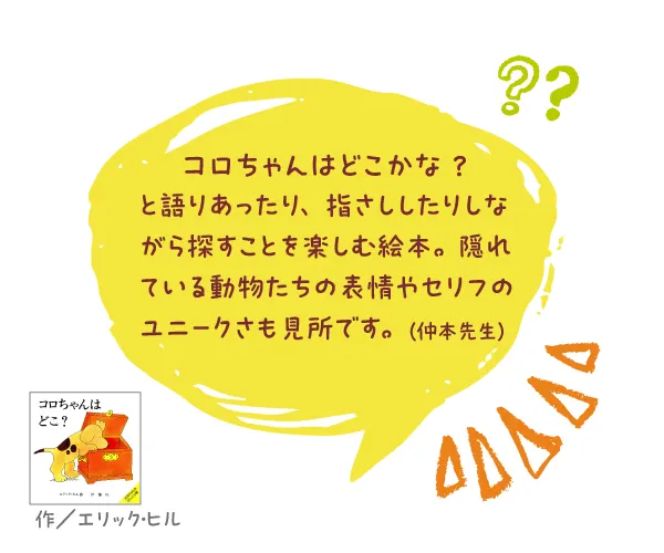 コロちゃんは どこ?--作／エリック・ヒル--コロちゃんはどこかな？ と語りあったり、指さししたりしながら探すことを楽しむ絵本。隠れている動物たちの表情やセリフのユニークさも見所です。