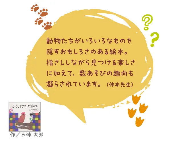 かくしたの だあれ--作/五味 太郎--動物たちがいろいろなものを隠すおもしろさのある絵本。指さししながら見つける楽しさに加えて、数あそびの趣向も凝らされています。