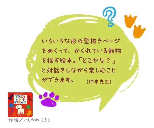 どうぶついろいろかくれんぼ--作・絵/いしかわ こうじ--いろいろな形の型抜きページをめくって、かくれている動物を探す絵本。「どこかな? 」と対話をしながら楽しむことができます。