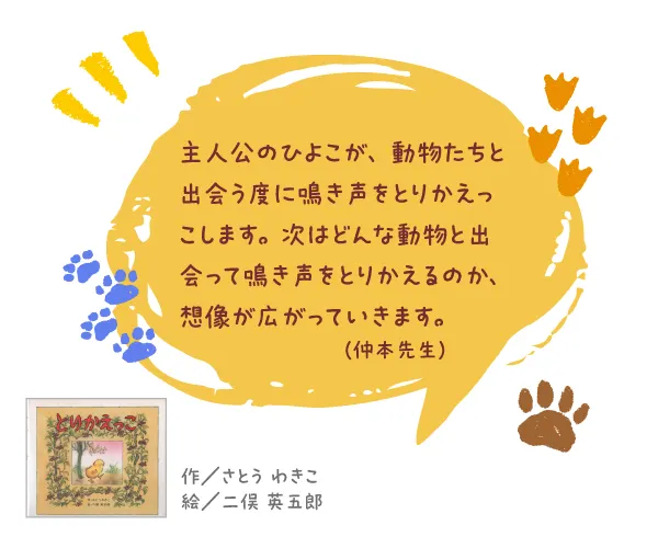 とりかえっこ--作/さとう わきこ 絵/二俣 英五郎--主人公のひよこが、動物たちと出会う度に鳴き声をとりかえっこします。次はどんな動物と出会って鳴き声をとりかえるのか、想像が広がっていきます。
