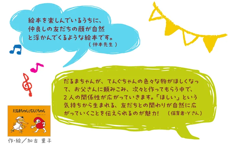 だるまちゃんとてんぐちゃん--作・絵/加古 里子--絵本を楽しんでいるうちに、仲良しの友だちの顔が自然と浮かんでくるような絵本です。(仲本先生)