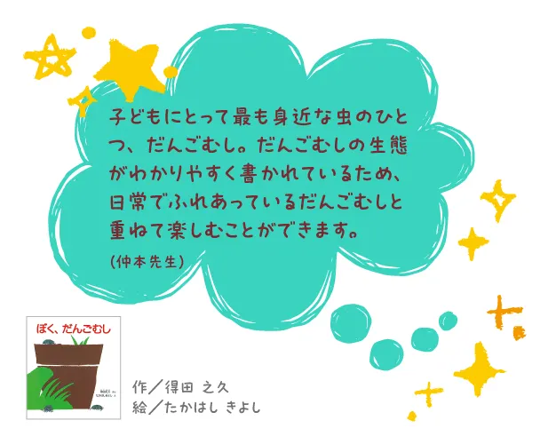 ぼく、だんごむし--作/得田 之久 絵/たかはし きよし--子どもにとって最も身近な虫のひとつ、だんごむし。だんごむしの生態がわかりやすく書かれているため、日常でふれあっているだんごむしと重ねて楽しむことができます。