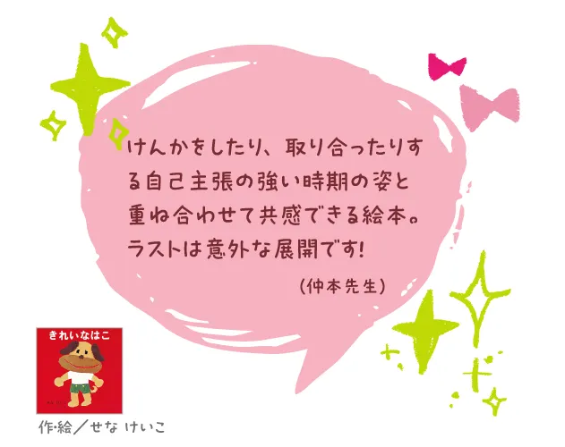 きれいなはこ--作・絵/せな けいこ--けんかをしたり、取り合ったりする自己主張の強い時期の姿と重ね合わせて共感できる絵本。ラストは意外な展開です!