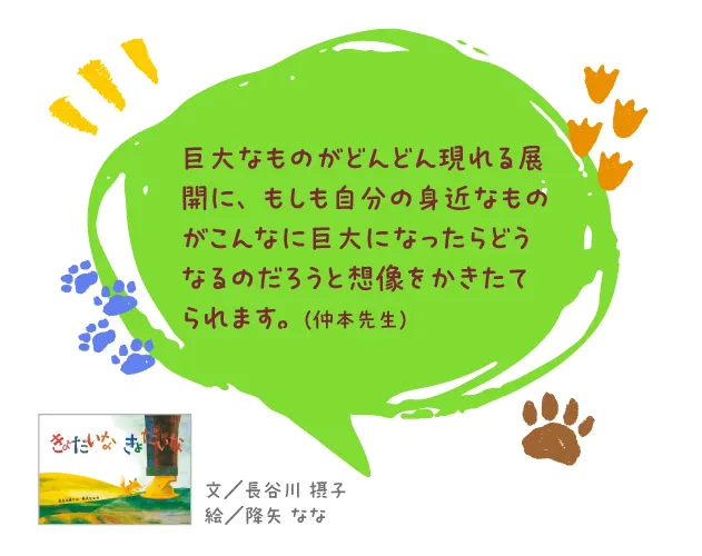 きょだいなきょだいな--文/長谷川 摂子 絵/降矢 なな--巨大なものがどんどん現れる展開に、もしも自分の身近なものがこんなに巨大になったらどうなるのだろうと想像をかきたてられます。