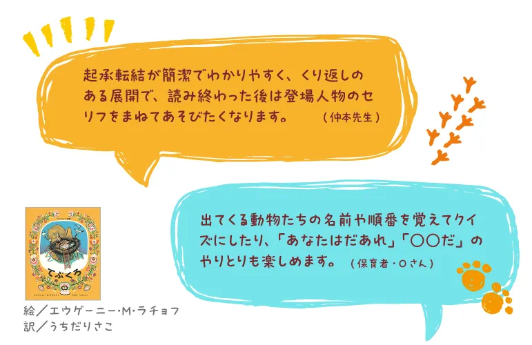 てぶくろ--絵/エウゲーニー・M・ラチョフ 訳/うちだりさこ--起承転結が簡潔でわかりやすく、くり返しのある展開で、読み終わった後は登場人物のセリフをまねてあそびたくなります。(仲本先生)