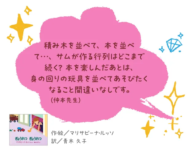 ぎょうれつ ぎょうれつ--作・絵/マリサビーナ・ルッソ 訳/青木 久子--積み木を並べて、本を並べて…、サムが作る行列はどこまで続く? 本を楽しんだあとは、身の回りの玩具を並べてあそびたくなること間違いなしです。
