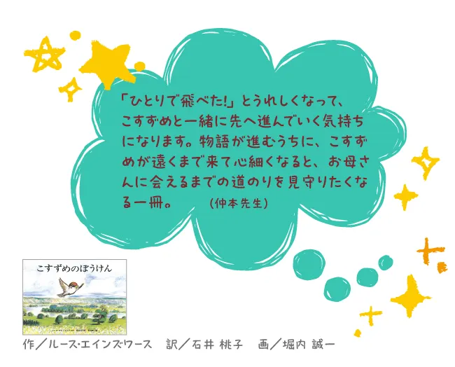 こすずめのぼうけん--作/ルース・エインズワース 訳/石井 桃子 画/堀内 誠一 --「ひとりで飛べた!」とうれしくなって、こすずめと一緒に先へ進んでいく気持ちになります。物語が進むうちに、こすずめが遠くまで来て心細くなると、お母さんに会えるまでの道のりを見守りたくなる一冊。