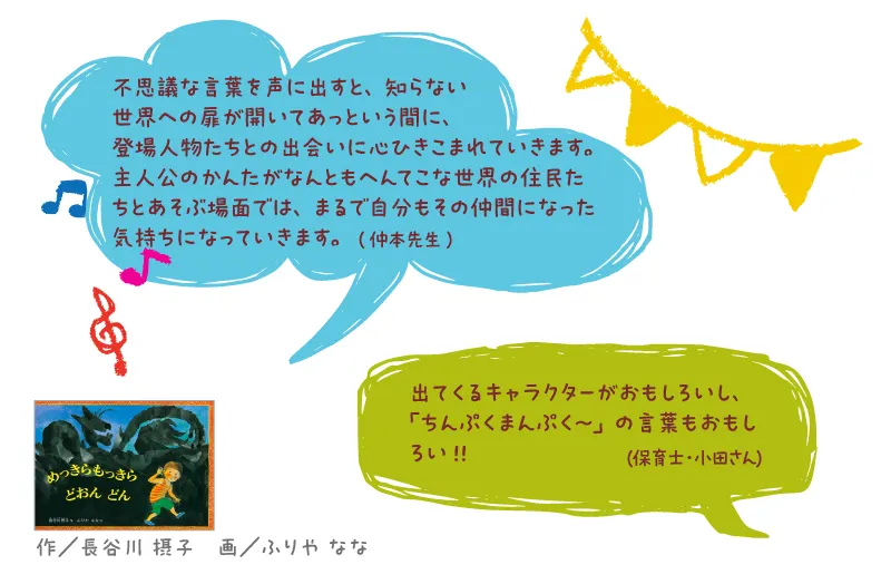 めっきらもっきら どおん どん--作/長谷川 摂子 画/ふりや なな--不思議な言葉を声に出すと、知らない世界への扉が開いてあっという間に、登場人物たちとの出会いに心ひきこまれていきます。主人公のかんたがなんともへんてこな世界の住民たちとあそぶ場面では、まるで自分もその仲間になった気持ちになっていきます。
