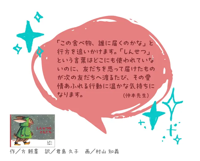 しんせつなともだち--作/方 軼羣 訳/君島 久子 画/村山 知義--「この食べ物、誰に届くのかな」と行方を追いかけます。「しんせつ」という言葉はどこにも使われていないのに、友だちを思って届けたものが次の友だちへ渡るたび、その愛情あふれる行動に温かな気持ちになります。