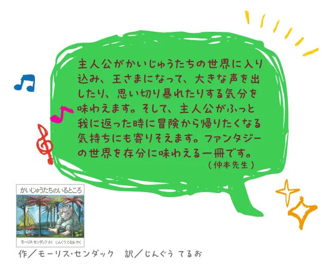 かいじゅうたちのいるところ----主人公がかいじゅうたちの世界に入り込み、王さまになって、大きな声を出したり、思い切り暴れたりする気分を味わえます。そして、主人公がふっと我に返った時に冒険から帰りたくなる気持ちにも寄りそえます。ファンタジーの世界を存分に味わえる一冊です。