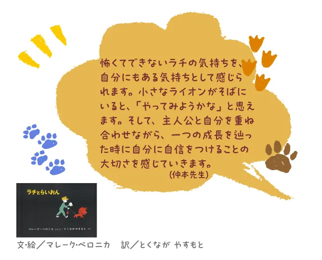 ラチとらいおん--文・絵/マレーク・ベロニカ 訳/とくなが やすもと--怖くてできないラチの気持ちを、自分にもある気持ちとして感じられます。小さなライオンがそばにいると、「やってみようかな」と思えます。そして、主人公と自分を重ね合わせながら、一つの成長を辿った時に自分に自信をつけることの大切さを感じていきます。