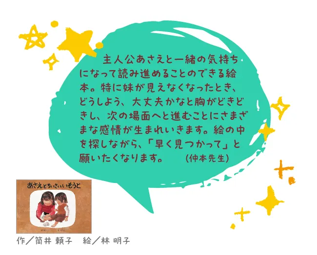 あさえとちいさいいもうと--作/筒井 頼子 絵/林 明子--主人公あさえと一緒の気持ちになって読み進めることのできる絵本。特に妹が見えなくなったとき、どうしよう、大丈夫かなと胸がどきどきし、次の場面へと進むことにさまざまな感情が生まれいきます。絵の中を探しながら、「早く見つかって」と願いたくなります。