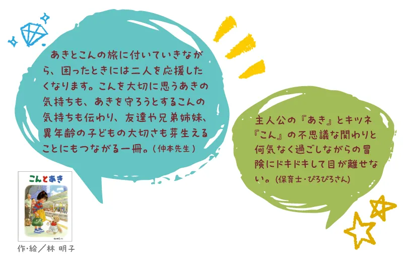 こんとあき--作・絵/林 明子--あきとこんの旅に付いていきながら、困ったときには二人を応援したくなります。こんを大切に思うあきの気持ちも、あきを守ろうとするこんの気持ちも伝わり、友達や兄弟姉妹、異年齢の子どもの大切さも芽生えることにもつながる一冊。