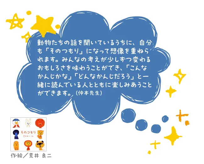 そのつもり--作・絵/荒井 良二--動物たちの話を聞いているうちに、自分も「そのつもり」になって想像を重ねられます。みんなの考えが少しずつ変わるおもしろさを味わうことができ、「こんなかんじかな」「どんなかんじだろう」と一緒に読んでいる人とともに楽しみあうことができます。