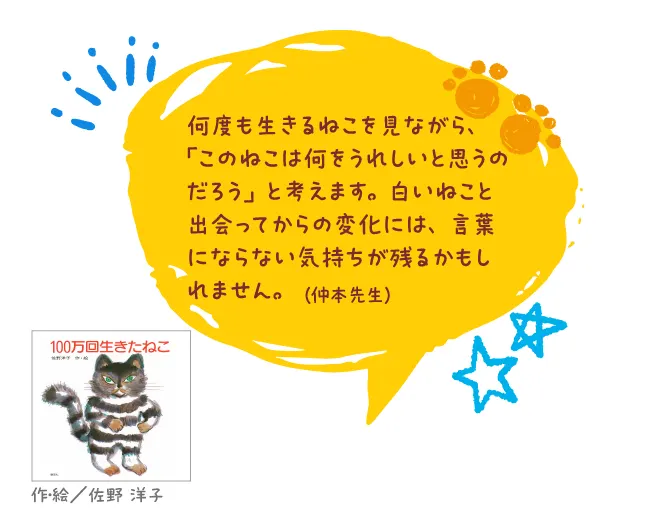 100万回生きたねこ--作・絵/佐野 洋子--何度も生きるねこを見ながら、「このねこは何をうれしいと思うのだろう」と考えます。白いねこと出会ってからの変化には、言葉にならない気持ちが残るかもしれません。