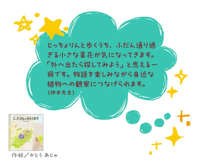じっちょりんのあるくみち--作・絵/かとう あじゅ--じっちょりんと歩くうち、ふだん通り過ぎる小さな草花が気になってきます。「外へ出たら探してみよう」と思える一冊です。物語を楽しみながら身近な植物への観察につなげられます。