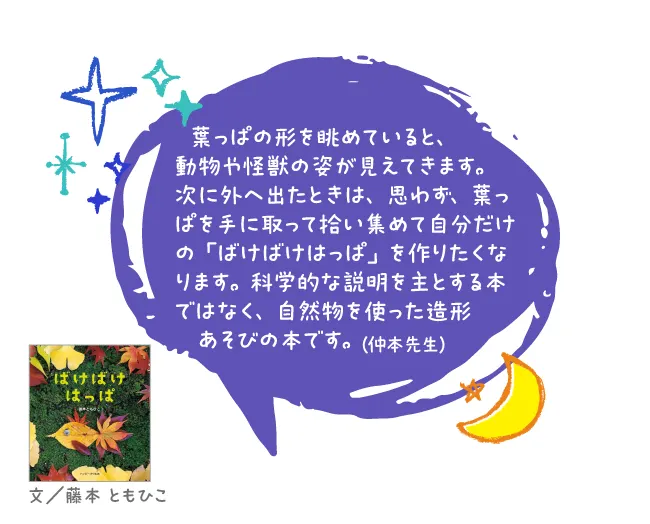 ばけばけはっぱ--文/藤本 ともひこ--葉っぱの形を眺めていると、動物や怪獣の姿が見えてきます。次に外へ出たときは、思わず、葉っぱを手に取って拾い集めて自分だけの「ばけばけはっぱ」を作りたくなります。科学的な説明を主とする本ではなく、自然物を使った造形あそびの本です。
