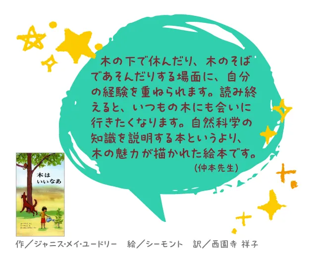 木はいいなあ--作/ジャニス・メイ・ユードリー 絵/シーモント 訳/西園寺 祥子--木の下で休んだり、木のそばであそんだりする場面に、自分の経験を重ねられます。読み終えると、いつもの木にも会いに行きたくなります。自然科学の知識を説明する本というより、木の魅力が描かれた絵本です。