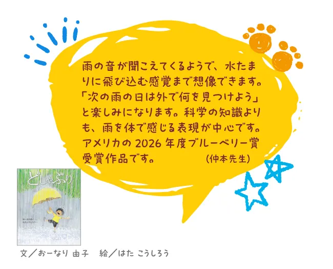どしゃぶり--文/おーなり 由子 絵/はた こうしろう--雨の音が聞こえてくるようで、水たまりに飛び込む感覚まで想像できます。「次の雨の日は外で何を見つけよう」と楽しみになります。科学の知識よりも、雨を体で感じる表現が中心です。アメリカの2026年度ブルーベリー賞受賞作品です。