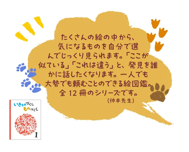いきものづくし ものづくし----たくさんの絵の中から、気になるものを自分で選んでじっくり見られます。「ここが似ている」「これは違う」と、発見を誰かに話したくなります。一人でも大勢でも頼むことのできる絵図鑑。全12冊のシリーズです。