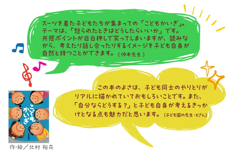 こどもかいぎ--作・絵/北村 裕花--スーツを着た子どもたちが集まって の「こどもかいぎ」。テーマは、「怒られたときはどうしたらいいか」です。共感ポイントが目白押しで笑ってしまいますが、読みながら、考えたり話し合ったりするイメージを子ども自身が自然と持つことができます。