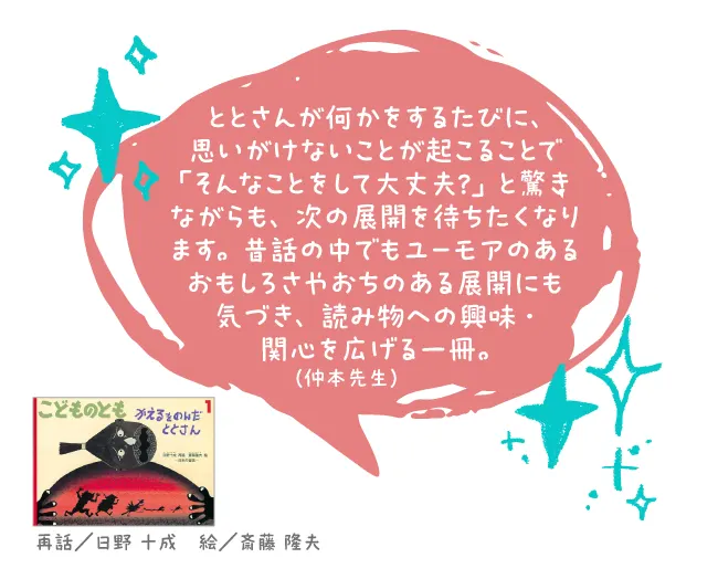 かえるをのんだととさん--再話/日野 十成 絵/斎藤 隆夫--ととさんが何かをするたびに、思いがけないことが起こることで「そんなことをして大丈夫?」と驚きながらも、次の展開を待ちたくなります。昔話の中でもユーモアのあるおもしろさやおちのある展開にも気づき、読み物への興味・関心を広げる一冊。