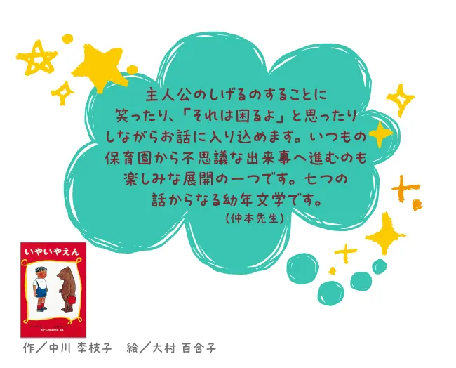 いやいやえん--作/中川 李枝子 絵/大村 百合子--主人公のしげるのすることに笑ったり、「それは困るよ」と思ったりしながらお話に入り込めます。いつもの保育園から不思議な出来事へ進むのも楽しみな展開の一つです。七つの話からなる幼年文学です。