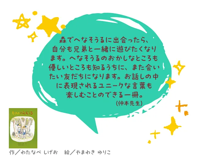 もりのへなそうる--作/わたなべ しげお 絵/やまわき ゆりこ--森でへなそうるに出会ったら、自分も兄弟と一緒に遊びたくなります。へなそうるのおかしなところも優しいところも知るうちに、また会いたい友だちになります。お話しの中に表現されるユニークな言葉も楽しむことのできる一冊。
