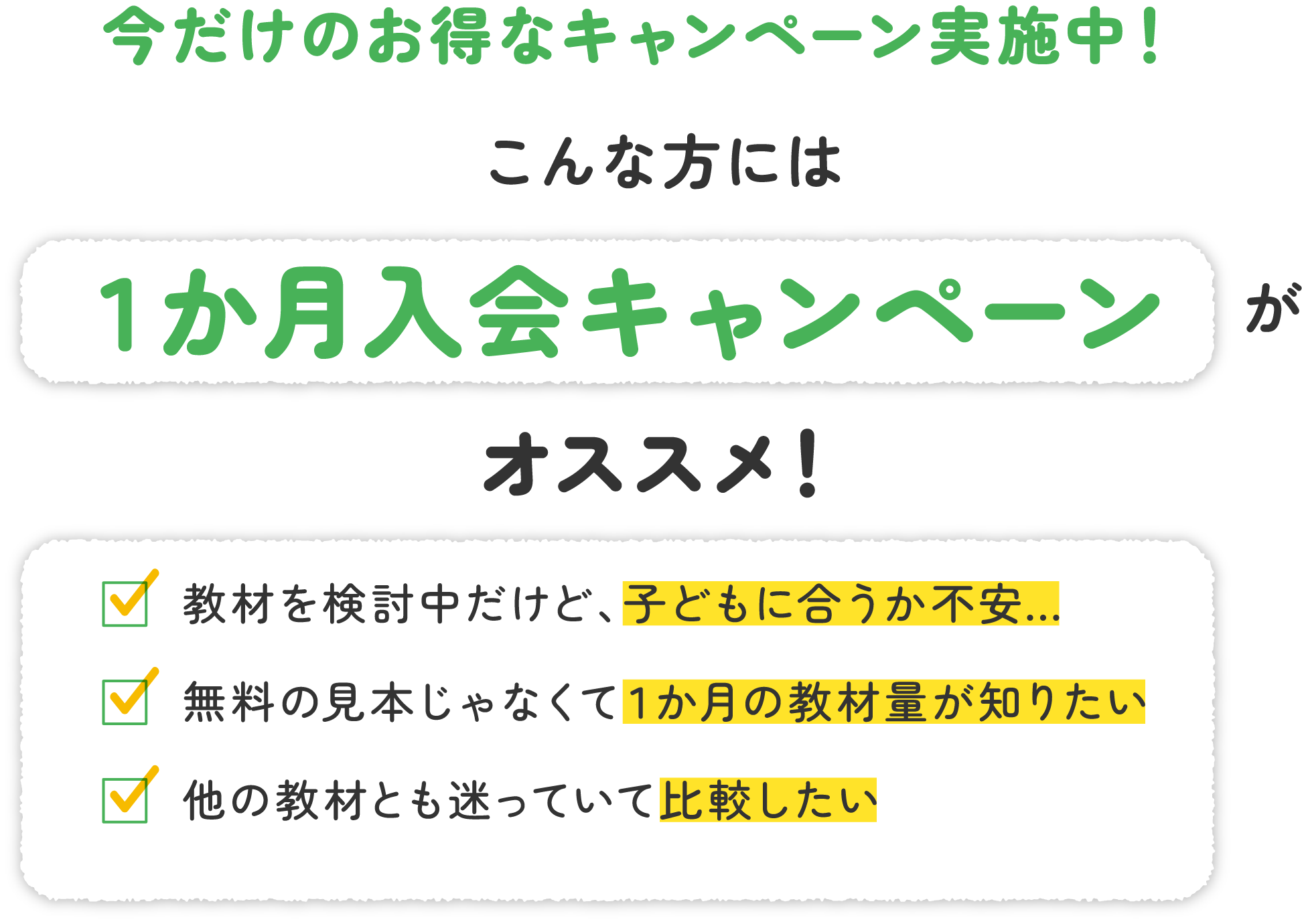 今だけのお得なキャンペーン実施中！こんな方には１か月入会キャンペーンがオススメ！教材を検討中だけど、子どもに合うか不安…無料の見本じゃなくて１か月の教材量が知りたい　他の教材とも迷っていて比較したい